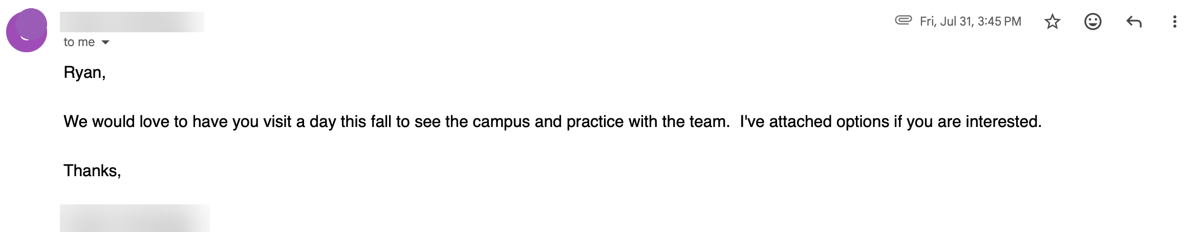 Email from a college head coach, Friday July 31: Ryan, We would love to have you visit a day this fall to see the campus and practice with the team. I have attached options if you are interested.
